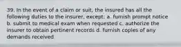 39. In the event of a claim or suit, the insured has all the following duties to the insurer, except: a. furnish prompt notice b. submit to medical exam when requested c. authorize the insurer to obtain pertinent records d. furnish copies of any demands received