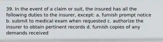 39. In the event of a claim or suit, the insured has all the following duties to the insurer, except: a. furnish prompt notice b. submit to medical exam when requested c. authorize the insurer to obtain pertinent records d. furnish copies of any demands received