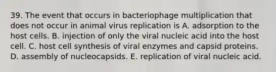 39. The event that occurs in bacteriophage multiplication that does not occur in animal virus replication is A. adsorption to the host cells. B. injection of only the viral nucleic acid into the host cell. C. host cell synthesis of viral enzymes and capsid proteins. D. assembly of nucleocapsids. E. replication of viral nucleic acid.