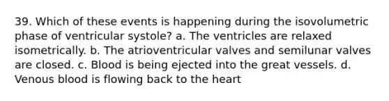 39. Which of these events is happening during the isovolumetric phase of ventricular systole? a. The ventricles are relaxed isometrically. b. The atrioventricular valves and semilunar valves are closed. c. Blood is being ejected into the great vessels. d. Venous blood is flowing back to the heart