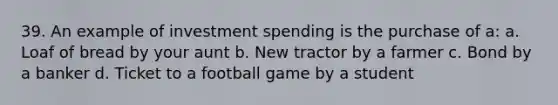 39. An example of investment spending is the purchase of a: a. Loaf of bread by your aunt b. New tractor by a farmer c. Bond by a banker d. Ticket to a football game by a student