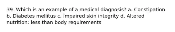 39. Which is an example of a medical diagnosis? a. Constipation b. Diabetes mellitus c. Impaired skin integrity d. Altered nutrition: less than body requirements