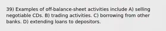 39) Examples of off-balance-sheet activities include A) selling negotiable CDs. B) trading activities. C) borrowing from other banks. D) extending loans to depositors.