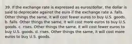 39. If the exchange rate is expressed as euros/dollar, the dollar is said to depreciate against the euro if the exchange rate a. falls. Other things the same, it will cost fewer euros to buy U.S. goods. b. falls. Other things the same, it will cost more euros to buy U.S. goods. c. rises. Other things the same, it will cost fewer euros to buy U.S. goods. d. rises. Other things the same, it will cost more euros to buy U.S. goods.