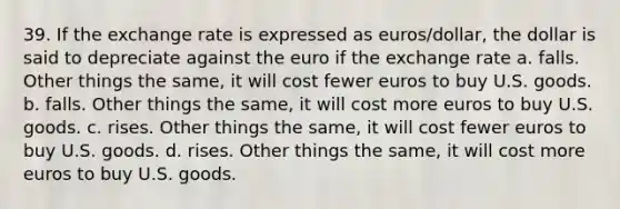 39. If the exchange rate is expressed as euros/dollar, the dollar is said to depreciate against the euro if the exchange rate a. falls. Other things the same, it will cost fewer euros to buy U.S. goods. b. falls. Other things the same, it will cost more euros to buy U.S. goods. c. rises. Other things the same, it will cost fewer euros to buy U.S. goods. d. rises. Other things the same, it will cost more euros to buy U.S. goods.