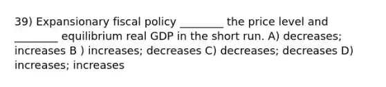 39) Expansionary fiscal policy ________ the price level and ________ equilibrium real GDP in the short run. A) decreases; increases B ) increases; decreases C) decreases; decreases D) increases; increases