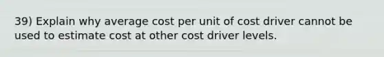 39) Explain why average cost per unit of cost driver cannot be used to estimate cost at other cost driver levels.