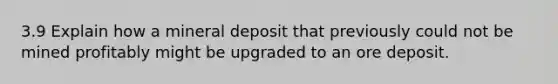 3.9 Explain how a mineral deposit that previously could not be mined profitably might be upgraded to an ore deposit.