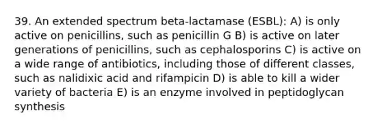 39. An extended spectrum beta-lactamase (ESBL): A) is only active on penicillins, such as penicillin G B) is active on later generations of penicillins, such as cephalosporins C) is active on a wide range of antibiotics, including those of different classes, such as nalidixic acid and rifampicin D) is able to kill a wider variety of bacteria E) is an enzyme involved in peptidoglycan synthesis