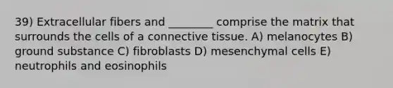 39) Extracellular fibers and ________ comprise the matrix that surrounds the cells of a connective tissue. A) melanocytes B) ground substance C) fibroblasts D) mesenchymal cells E) neutrophils and eosinophils