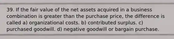 39. If the fair value of the net assets acquired in a business combination is greater than the purchase price, the difference is called a) organizational costs. b) contributed surplus. c) purchased goodwill. d) negative goodwill or bargain purchase.