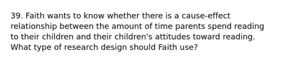 39. Faith wants to know whether there is a cause-effect relationship between the amount of time parents spend reading to their children and their children's attitudes toward reading. What type of research design should Faith use?