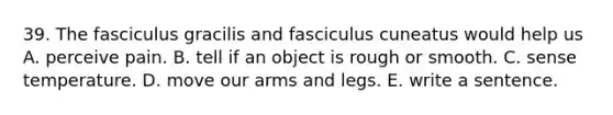 39. The fasciculus gracilis and fasciculus cuneatus would help us A. perceive pain. B. tell if an object is rough or smooth. C. sense temperature. D. move our arms and legs. E. write a sentence.