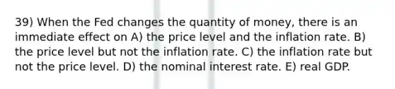 39) When the Fed changes the quantity of money, there is an immediate effect on A) the price level and the inflation rate. B) the price level but not the inflation rate. C) the inflation rate but not the price level. D) the nominal interest rate. E) real GDP.