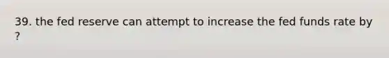 39. the fed reserve can attempt to increase the fed funds rate by ?