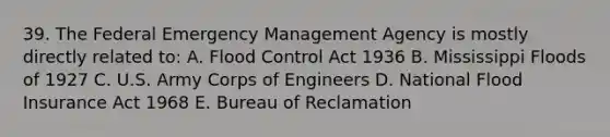 39. The Federal Emergency Management Agency is mostly directly related to: A. Flood Control Act 1936 B. Mississippi Floods of 1927 C. U.S. Army Corps of Engineers D. National Flood Insurance Act 1968 E. Bureau of Reclamation