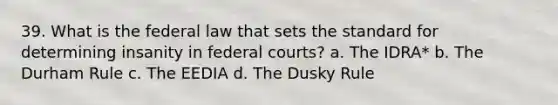 39. What is the federal law that sets the standard for determining insanity in federal courts? a. The IDRA* b. The Durham Rule c. The EEDIA d. The Dusky Rule