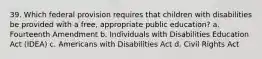 39. Which federal provision requires that children with disabilities be provided with a free, appropriate public education? a. Fourteenth Amendment b. Individuals with Disabilities Education Act (IDEA) c. Americans with Disabilities Act d. Civil Rights Act