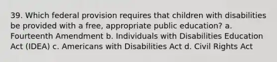 39. Which federal provision requires that children with disabilities be provided with a free, appropriate public education? a. Fourteenth Amendment b. Individuals with Disabilities Education Act (IDEA) c. Americans with Disabilities Act d. Civil Rights Act