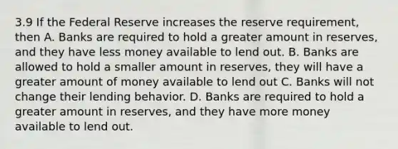 3.9 If the Federal Reserve increases the reserve requirement, then A. Banks are required to hold a greater amount in reserves, and they have less money available to lend out. B. Banks are allowed to hold a smaller amount in reserves, they will have a greater amount of money available to lend out C. Banks will not change their lending behavior. D. Banks are required to hold a greater amount in reserves, and they have more money available to lend out.