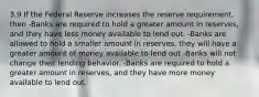 3.9 If the Federal Reserve increases the reserve requirement, then -Banks are required to hold a greater amount in reserves, and they have less money available to lend out. -Banks are allowed to hold a smaller amount in reserves, they will have a greater amount of money available to lend out -Banks will not change their lending behavior. -Banks are required to hold a greater amount in reserves, and they have more money available to lend out.