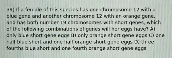 39) If a female of this species has one chromosome 12 with a blue gene and another chromosome 12 with an orange gene, and has both number 19 chromosomes with short genes, which of the following combinations of genes will her eggs have? A) only blue short gene eggs B) only orange short gene eggs C) one half blue short and one half orange short gene eggs D) three fourths blue short and one fourth orange short gene eggs