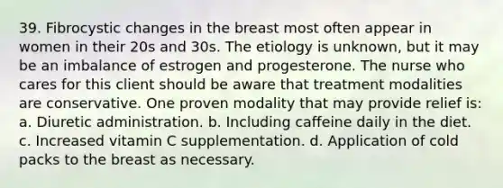 39. Fibrocystic changes in the breast most often appear in women in their 20s and 30s. The etiology is unknown, but it may be an imbalance of estrogen and progesterone. The nurse who cares for this client should be aware that treatment modalities are conservative. One proven modality that may provide relief is: a. Diuretic administration. b. Including caffeine daily in the diet. c. Increased vitamin C supplementation. d. Application of cold packs to the breast as necessary.