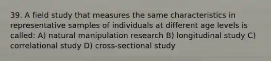 39. A field study that measures the same characteristics in representative samples of individuals at different age levels is called: A) natural manipulation research B) longitudinal study C) correlational study D) cross-sectional study