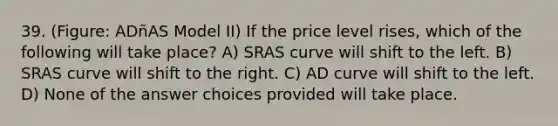 39. (Figure: ADñAS Model II) If the price level rises, which of the following will take place? A) SRAS curve will shift to the left. B) SRAS curve will shift to the right. C) AD curve will shift to the left. D) None of the answer choices provided will take place.