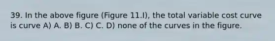 39. In the above figure (Figure 11.I), the total variable cost curve is curve A) A. B) B. C) C. D) none of the curves in the figure.