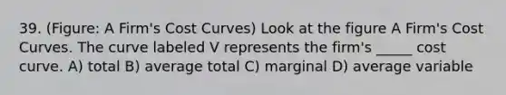 39. (Figure: A Firm's Cost Curves) Look at the figure A Firm's Cost Curves. The curve labeled V represents the firm's _____ cost curve. A) total B) average total C) marginal D) average variable