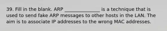 39. Fill in the blank. ARP _______________ is a technique that is used to send fake ARP messages to other hosts in the LAN. The aim is to associate IP addresses to the wrong MAC addresses.