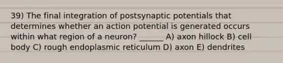 39) The final integration of postsynaptic potentials that determines whether an action potential is generated occurs within what region of a neuron? ______ A) axon hillock B) cell body C) rough endoplasmic reticulum D) axon E) dendrites