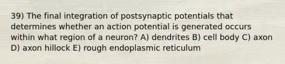 39) The final integration of postsynaptic potentials that determines whether an action potential is generated occurs within what region of a neuron? A) dendrites B) cell body C) axon D) axon hillock E) rough endoplasmic reticulum