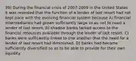 39) During the financial crisis of 2007-2009 in the United States it was revealed that the function of a lender of last resort had not kept pace with the evolving financial system because A) financial intermediaries had grown sufficiently large so as not to need a lender of last resort. B) shadow banks lacked access to the financial resources available through the lender of last resort. C) banks were sufficiently linked to one another that the need for a lender of last resort had diminished. D) banks had become sufficiently diversified so as to be able to provide for their own liquidity.