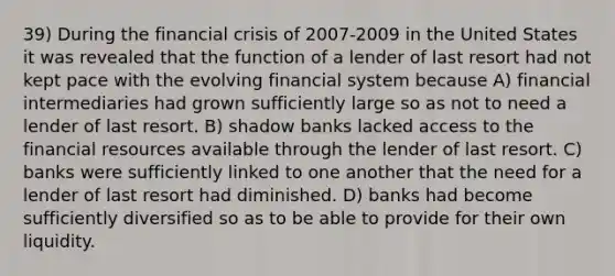 39) During the financial crisis of 2007-2009 in the United States it was revealed that the function of a lender of last resort had not kept pace with the evolving financial system because A) financial intermediaries had grown sufficiently large so as not to need a lender of last resort. B) shadow banks lacked access to the financial resources available through the lender of last resort. C) banks were sufficiently linked to one another that the need for a lender of last resort had diminished. D) banks had become sufficiently diversified so as to be able to provide for their own liquidity.