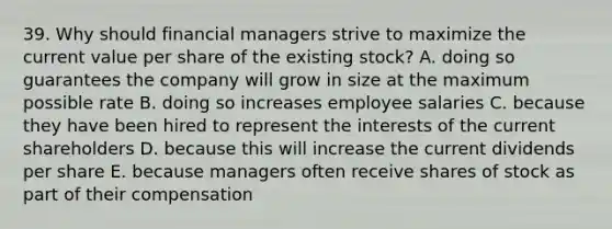 39. Why should financial managers strive to maximize the current value per share of the existing stock? A. doing so guarantees the company will grow in size at the maximum possible rate B. doing so increases employee salaries C. because they have been hired to represent the interests of the current shareholders D. because this will increase the current dividends per share E. because managers often receive shares of stock as part of their compensation