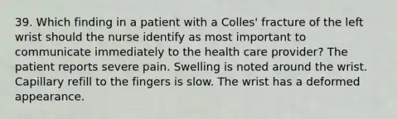 39. Which finding in a patient with a Colles' fracture of the left wrist should the nurse identify as most important to communicate immediately to the health care provider? The patient reports severe pain. Swelling is noted around the wrist. Capillary refill to the fingers is slow. The wrist has a deformed appearance.