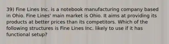 39) Fine Lines Inc. is a notebook manufacturing company based in Ohio. Fine Lines' main market is Ohio. It aims at providing its products at better prices than its competitors. Which of the following structures is Fine Lines Inc. likely to use if it has functional setup?