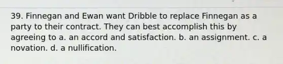 39. Finnegan and Ewan want Dribble to replace Finnegan as a party to their contract. They can best accomplish this by agreeing to a. an accord and satisfaction. b. an assignment. c. a novation. d. a nullification.