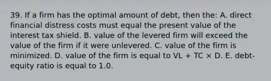 39. If a firm has the optimal amount of debt, then the: A. direct financial distress costs must equal the present value of the interest tax shield. B. value of the levered firm will exceed the value of the firm if it were unlevered. C. value of the firm is minimized. D. value of the firm is equal to VL + TC × D. E. debt-equity ratio is equal to 1.0.