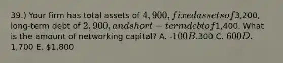 39.) Your firm has total assets of 4,900, fixed assets of3,200, long-term debt of 2,900, and short-term debt of1,400. What is the amount of networking capital? A. -100 B.300 C. 600 D.1,700 E. 1,800