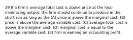 39 If a firm's average total cost is above price at the loss-minimizing output, the firm should continue to produce in the short run as long as the (A) price is above the marginal cost. (B) price is above the average variable cost. (C) average total cost is above the marginal cost. (D) marginal cost is equal to the average variable cost. (E) firm is earning an accounting profit.