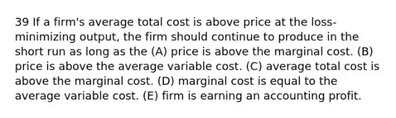 39 If a firm's average total cost is above price at the loss-minimizing output, the firm should continue to produce in the short run as long as the (A) price is above the marginal cost. (B) price is above the average variable cost. (C) average total cost is above the marginal cost. (D) marginal cost is equal to the average variable cost. (E) firm is earning an accounting profit.