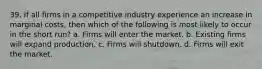 39. If all firms in a competitive industry experience an increase in marginal costs, then which of the following is most likely to occur in the short run? a. Firms will enter the market. b. Existing firms will expand production. c. Firms will shutdown. d. Firms will exit the market.