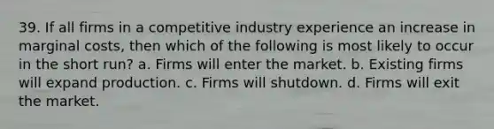 39. If all firms in a competitive industry experience an increase in marginal costs, then which of the following is most likely to occur in the short run? a. Firms will enter the market. b. Existing firms will expand production. c. Firms will shutdown. d. Firms will exit the market.