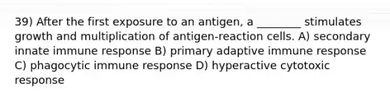 39) After the first exposure to an antigen, a ________ stimulates growth and multiplication of antigen-reaction cells. A) secondary innate immune response B) primary adaptive immune response C) phagocytic immune response D) hyperactive cytotoxic response