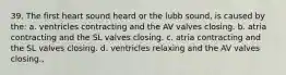 39. The first heart sound heard or the lubb sound, is caused by the: a. ventricles contracting and the AV valves closing. b. atria contracting and the SL valves closing. c. atria contracting and the SL valves closing. d. ventricles relaxing and the AV valves closing.,