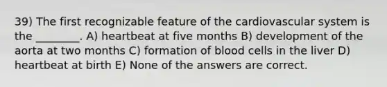 39) The first recognizable feature of the cardiovascular system is the ________. A) heartbeat at five months B) development of the aorta at two months C) formation of blood cells in the liver D) heartbeat at birth E) None of the answers are correct.