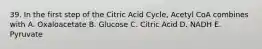 39. In the first step of the Citric Acid Cycle, Acetyl CoA combines with A. Oxaloacetate B. Glucose C. Citric Acid D. NADH E. Pyruvate